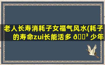 老人长寿消耗子女福气风水(耗子的寿命zui
长能活多 🌳 少年)